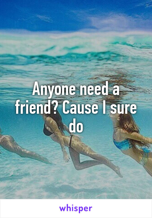Anyone need a friend? Cause I sure do