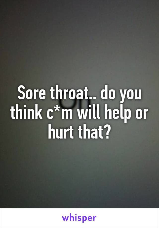 Sore throat.. do you think c*m will help or hurt that?