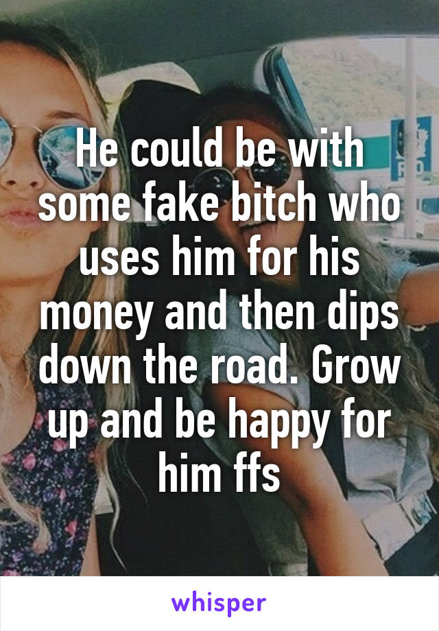 He could be with some fake bitch who uses him for his money and then dips down the road. Grow up and be happy for him ffs