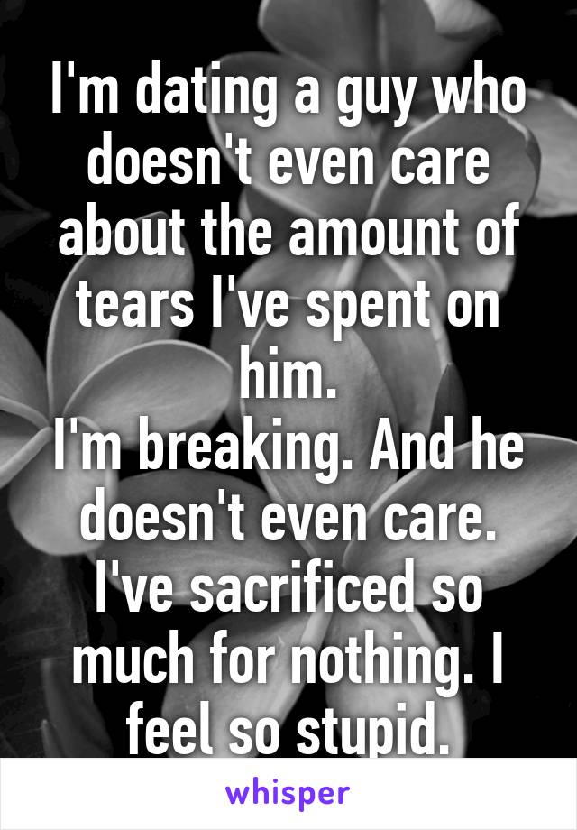 I'm dating a guy who doesn't even care about the amount of tears I've spent on him.
I'm breaking. And he doesn't even care.
I've sacrificed so much for nothing. I feel so stupid.