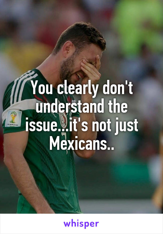 You clearly don't understand the issue...it's not just Mexicans..