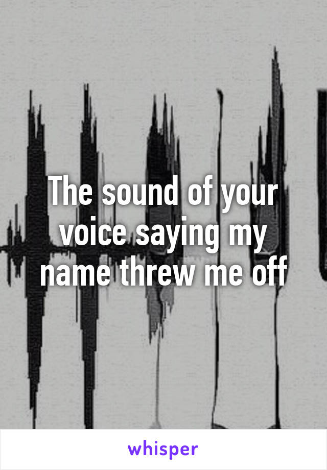 The sound of your voice saying my name threw me off