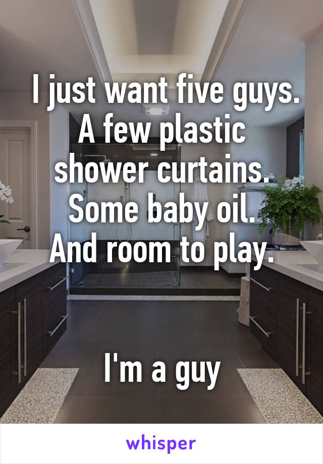  I just want five guys.
A few plastic shower curtains. Some baby oil.
And room to play.


I'm a guy