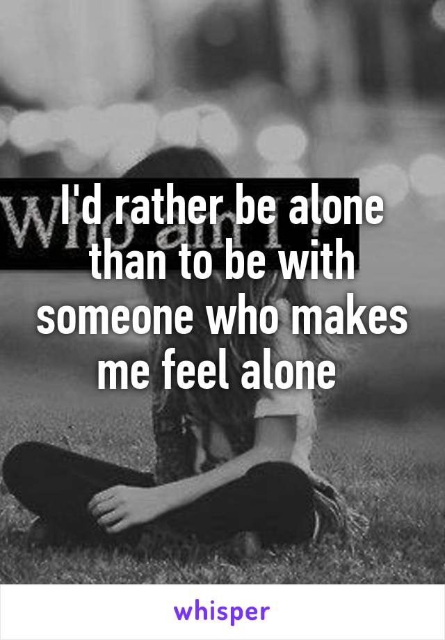 I'd rather be alone than to be with someone who makes me feel alone 
