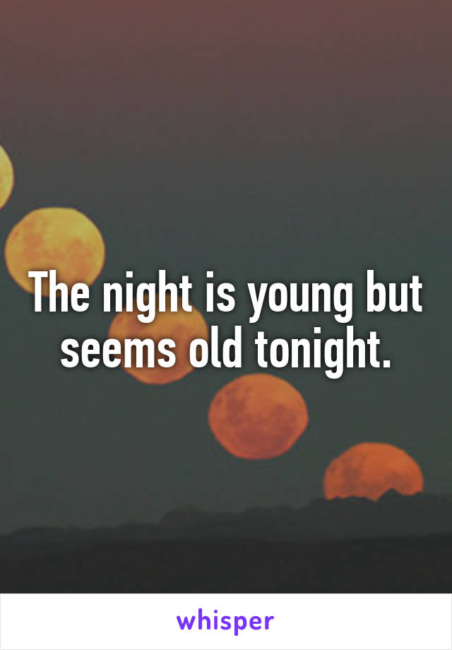 The night is young but seems old tonight.