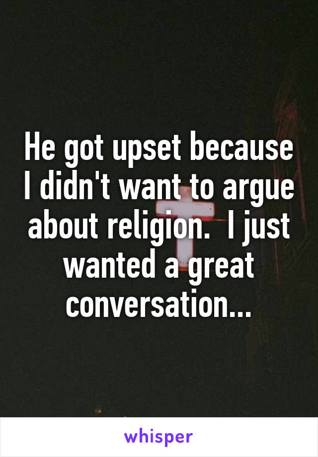 He got upset because I didn't want to argue about religion.  I just wanted a great conversation...