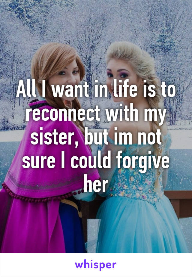 All I want in life is to reconnect with my sister, but im not sure I could forgive her