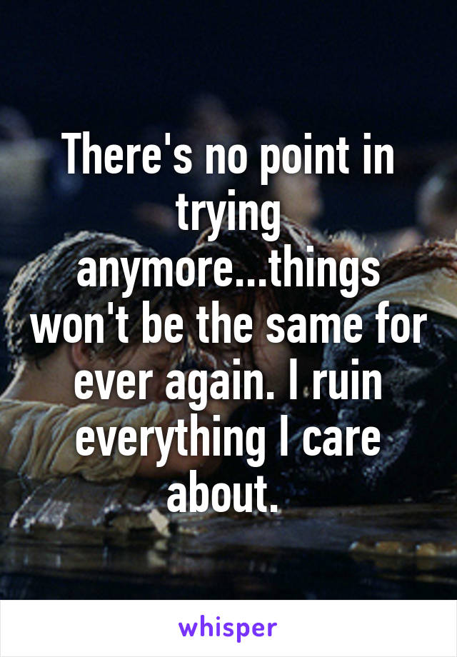 There's no point in trying anymore...things won't be the same for ever again. I ruin everything I care about. 