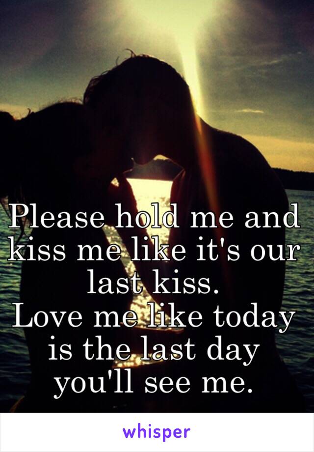 Please hold me and kiss me like it's our last kiss. 
Love me like today is the last day you'll see me.