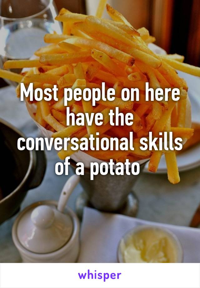 Most people on here have the conversational skills of a potato 
