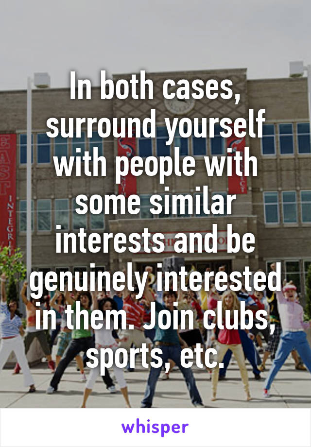 In both cases, surround yourself with people with some similar interests and be genuinely interested in them. Join clubs, sports, etc.