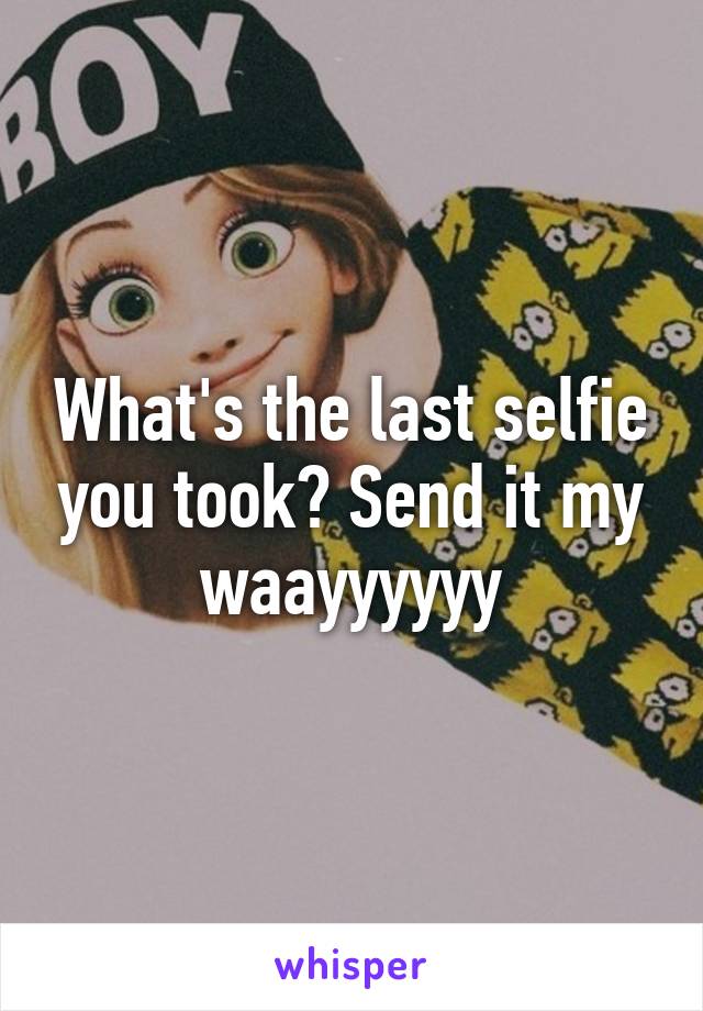 What's the last selfie you took? Send it my waayyyyyy