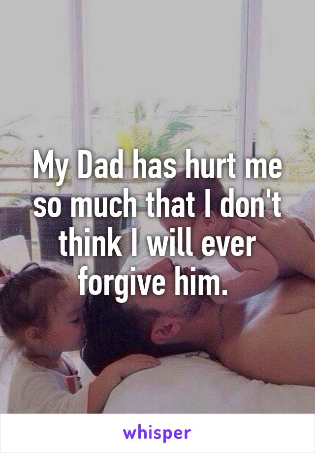 My Dad has hurt me so much that I don't think I will ever forgive him. 