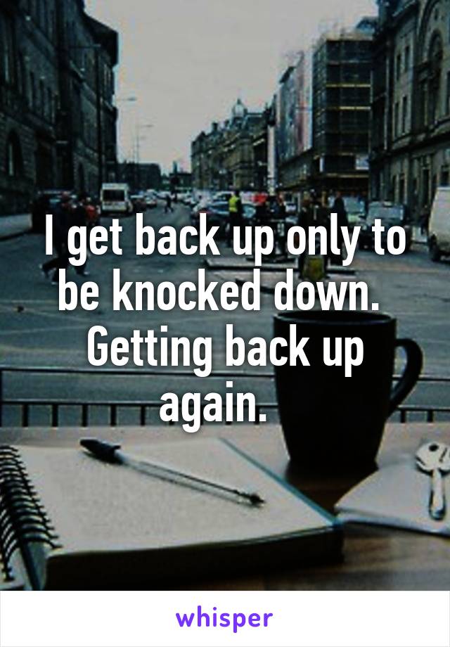 I get back up only to be knocked down.  Getting back up again.  