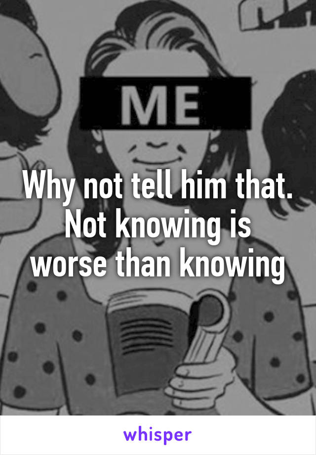 Why not tell him that.
Not knowing is worse than knowing