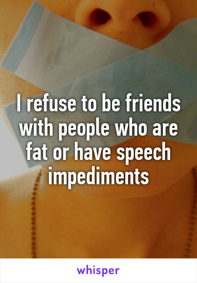 I refuse to be friends with people who are fat or have speech impediments