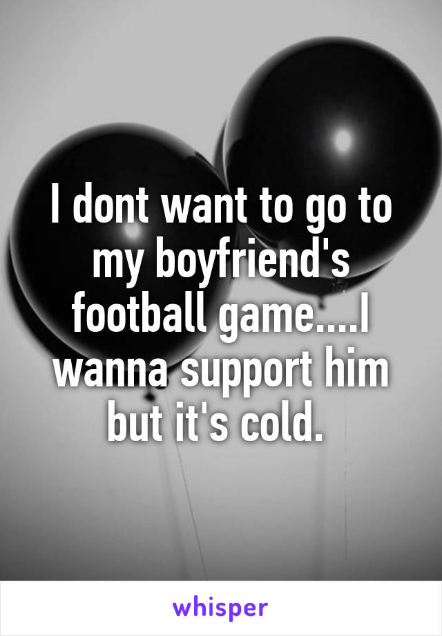 I dont want to go to my boyfriend's football game....I wanna support him but it's cold. 