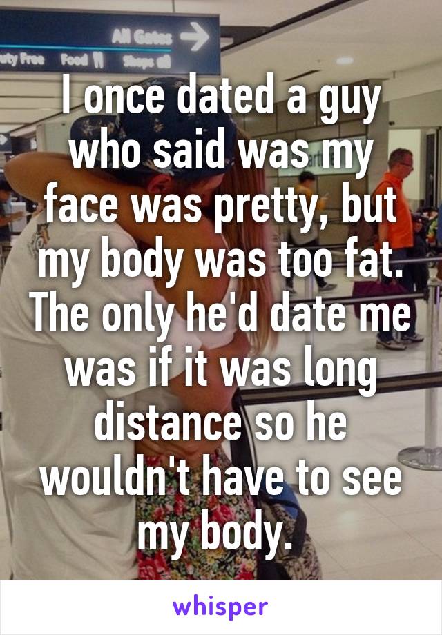I once dated a guy who said was my face was pretty, but my body was too fat. The only he'd date me was if it was long distance so he wouldn't have to see my body. 