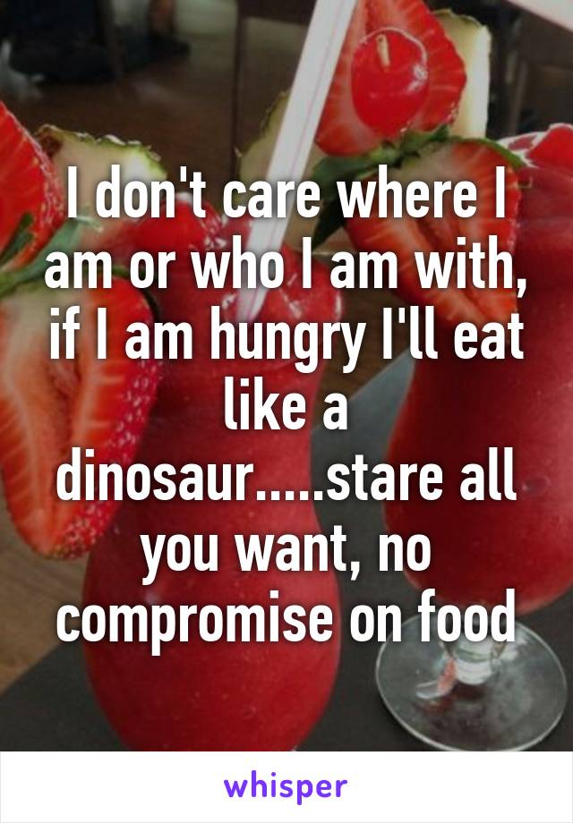 I don't care where I am or who I am with, if I am hungry I'll eat like a dinosaur.....stare all you want, no compromise on food