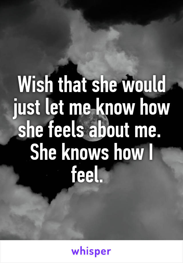 Wish that she would just let me know how she feels about me.  She knows how I feel.  