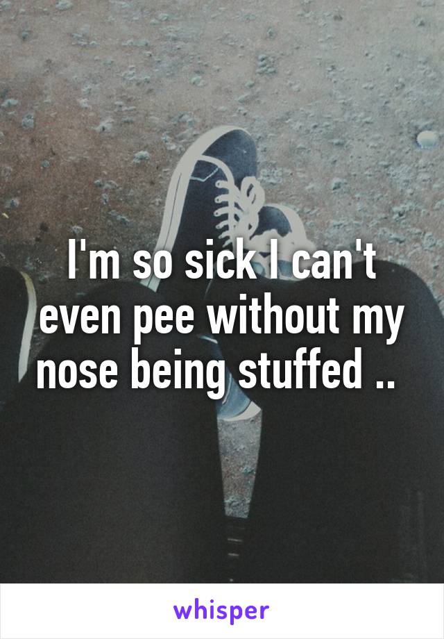 I'm so sick I can't even pee without my nose being stuffed .. 