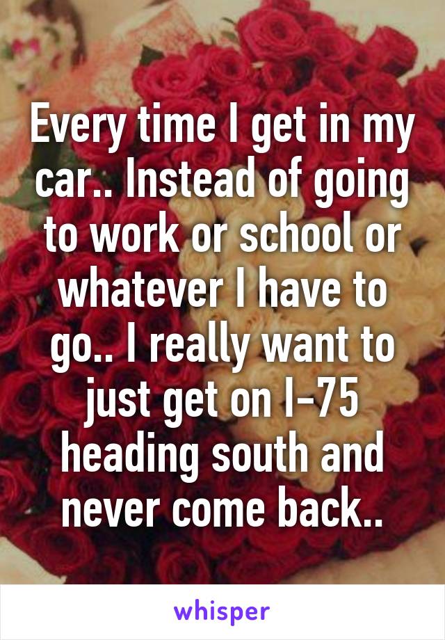 Every time I get in my car.. Instead of going to work or school or whatever I have to go.. I really want to just get on I-75 heading south and never come back..