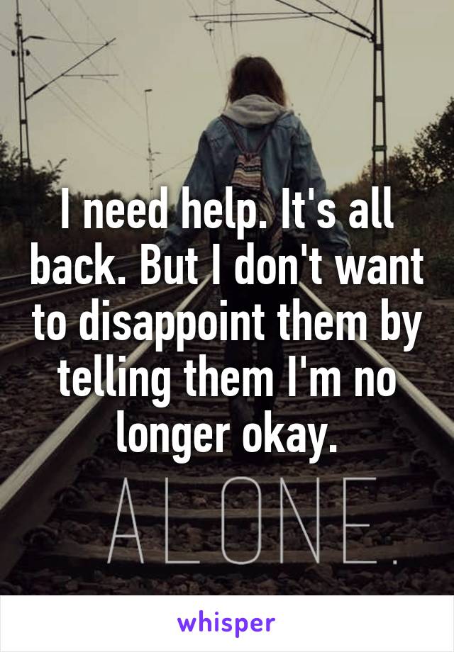 I need help. It's all back. But I don't want to disappoint them by telling them I'm no longer okay.