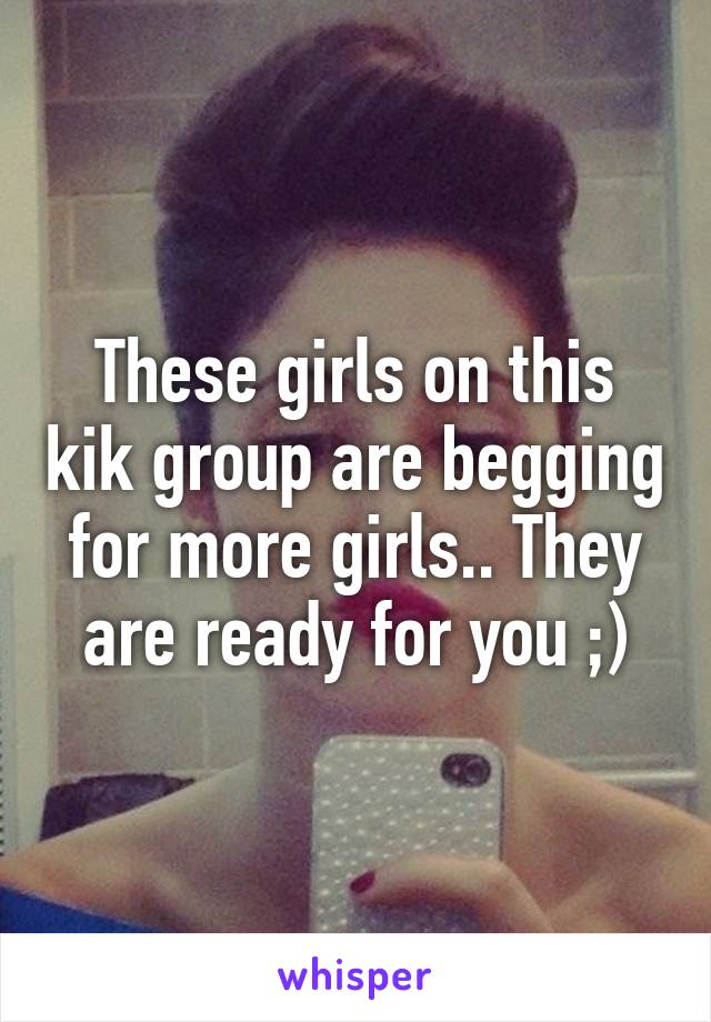 These girls on this kik group are begging for more girls.. They are ready for you ;)