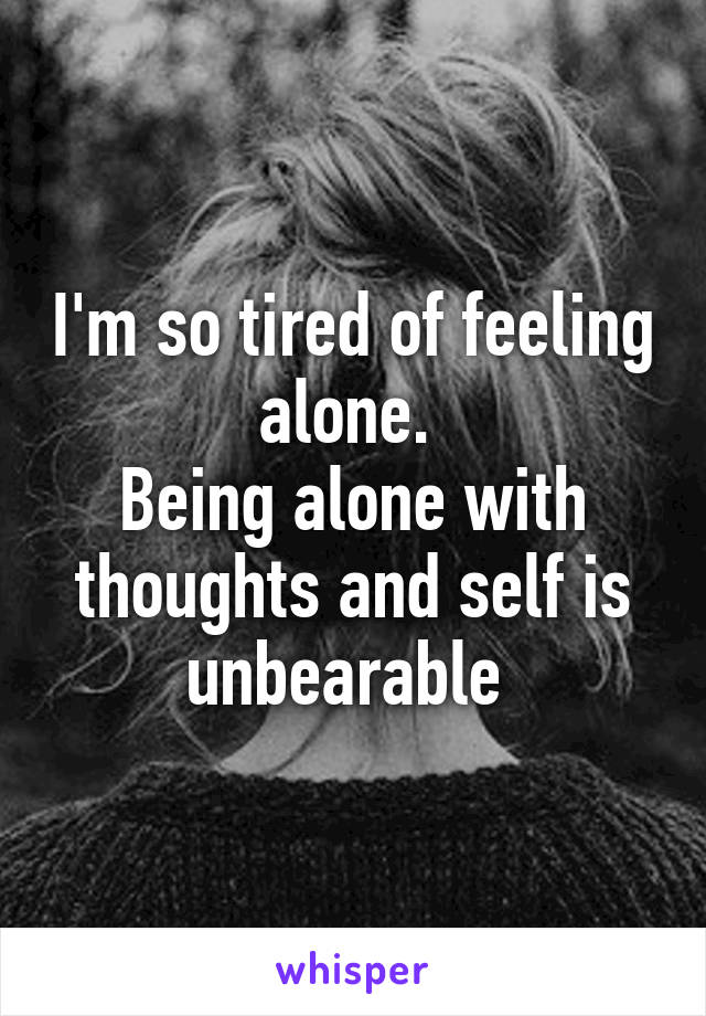 I'm so tired of feeling alone. 
Being alone with thoughts and self is unbearable 