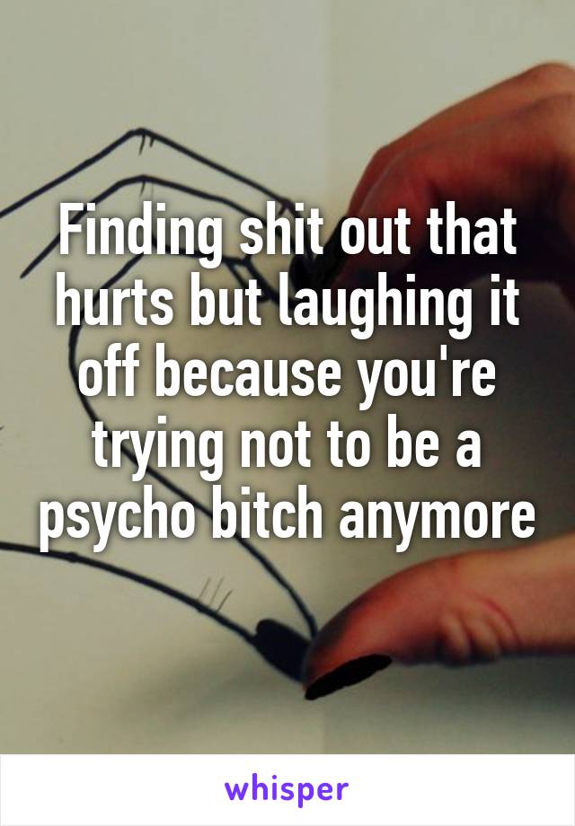 Finding shit out that hurts but laughing it off because you're trying not to be a psycho bitch anymore 