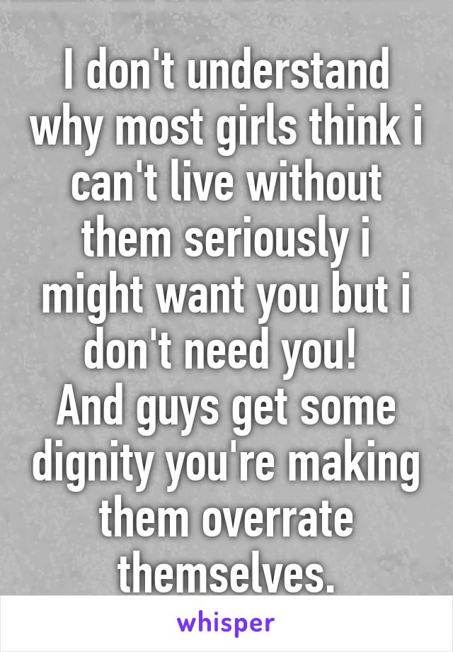 I don't understand why most girls think i can't live without them seriously i might want you but i don't need you! 
And guys get some dignity you're making them overrate themselves.