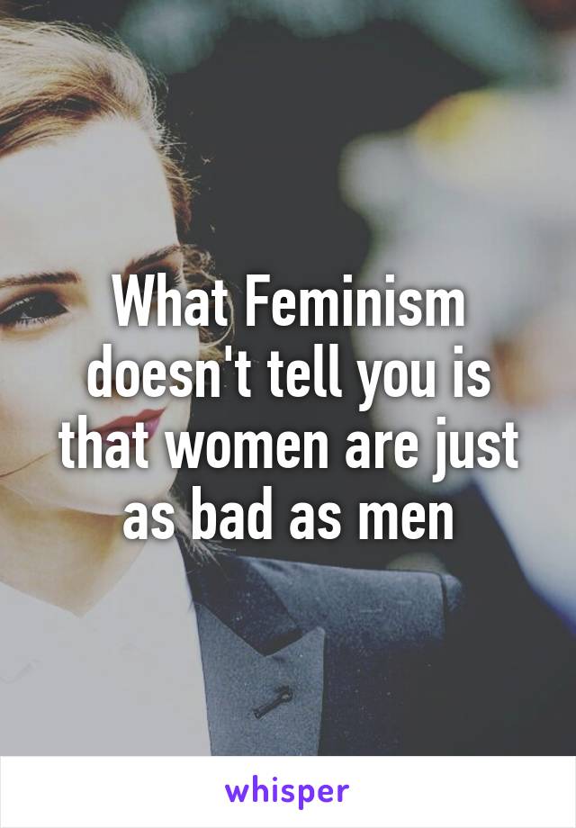 What Feminism doesn't tell you is that women are just as bad as men