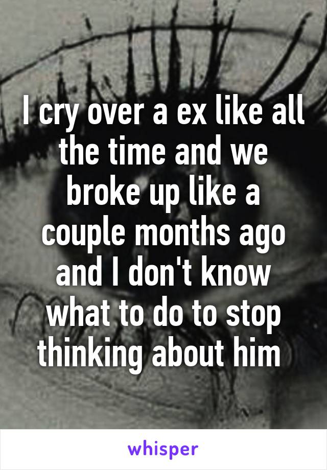 I cry over a ex like all the time and we broke up like a couple months ago and I don't know what to do to stop thinking about him 