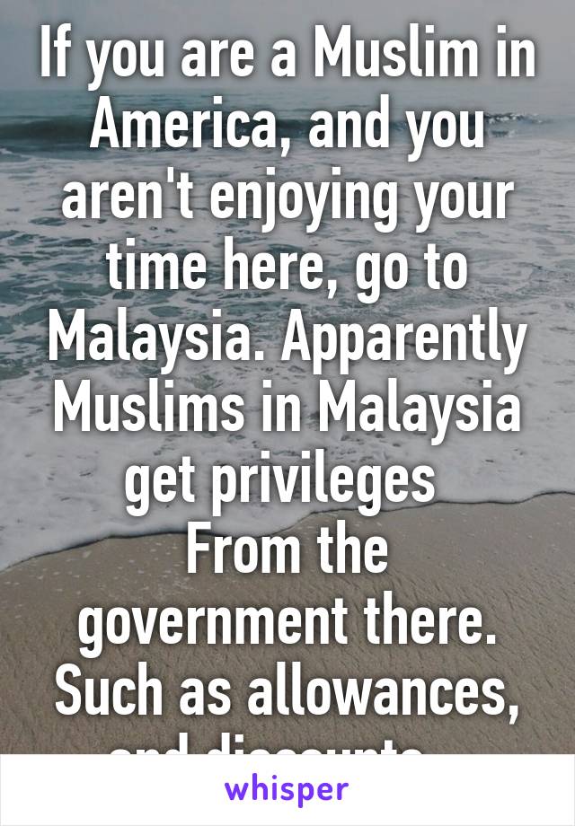 If you are a Muslim in America, and you aren't enjoying your time here, go to Malaysia. Apparently Muslims in Malaysia get privileges 
From the government there. Such as allowances, and discounts.  