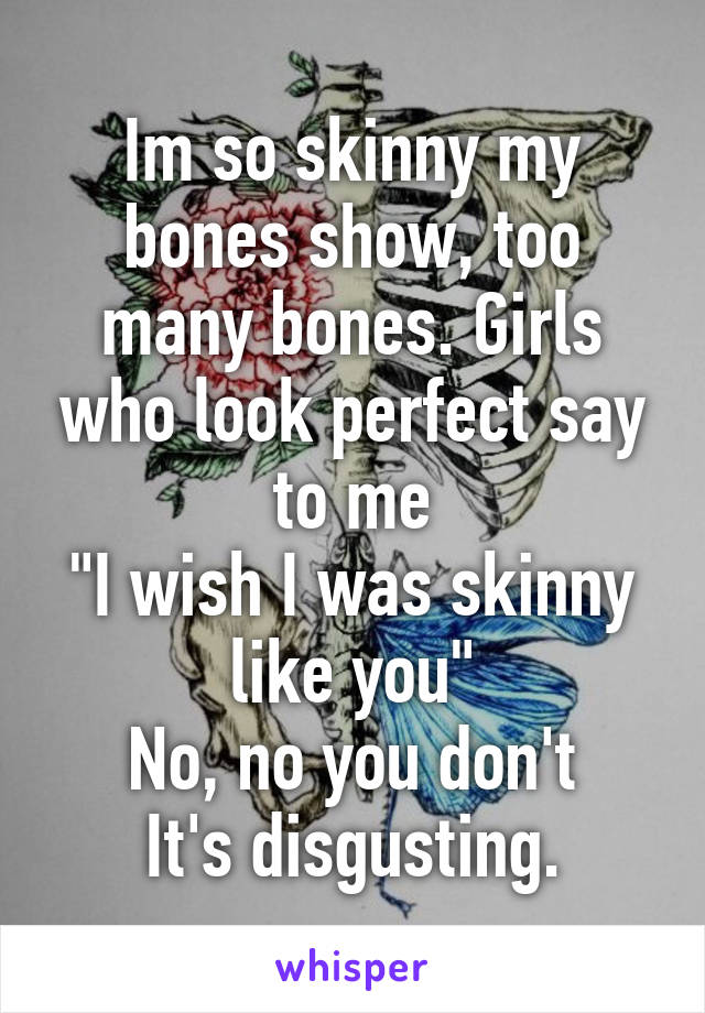 Im so skinny my bones show, too many bones. Girls who look perfect say to me
"I wish I was skinny like you"
No, no you don't
It's disgusting.