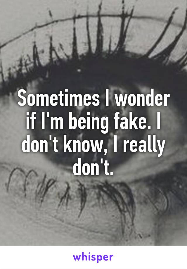 Sometimes I wonder if I'm being fake. I don't know, I really don't.