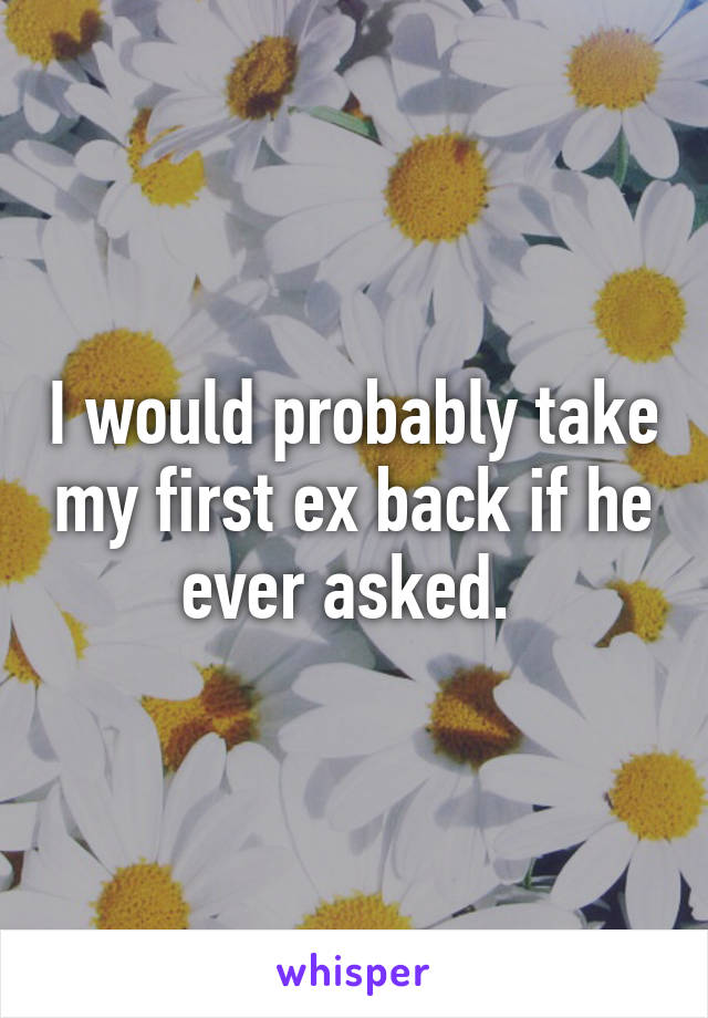 I would probably take my first ex back if he ever asked. 