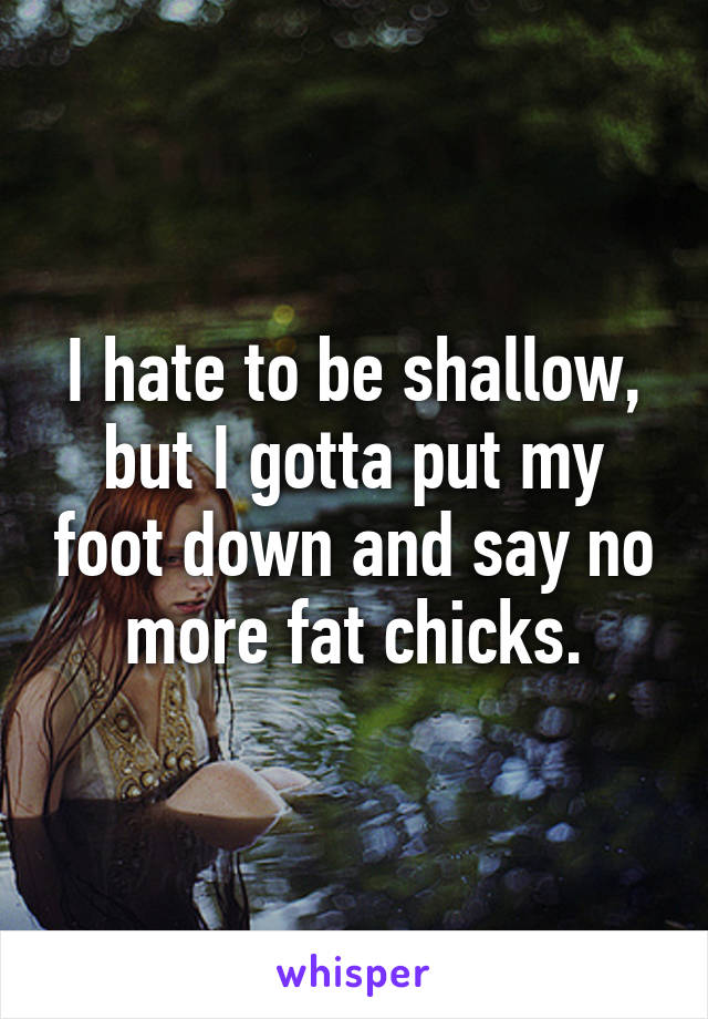 I hate to be shallow, but I gotta put my foot down and say no more fat chicks.