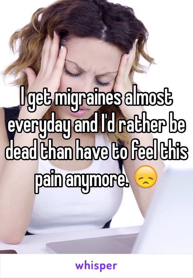I get migraines almost everyday and I'd rather be dead than have to feel this pain anymore. 😞