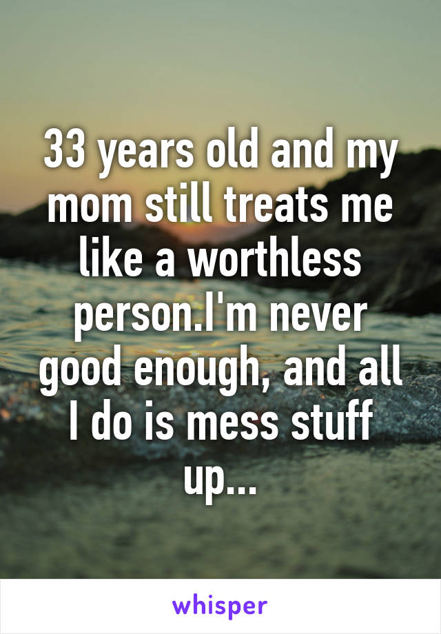 33 years old and my mom still treats me like a worthless person.I'm never good enough, and all I do is mess stuff up...
