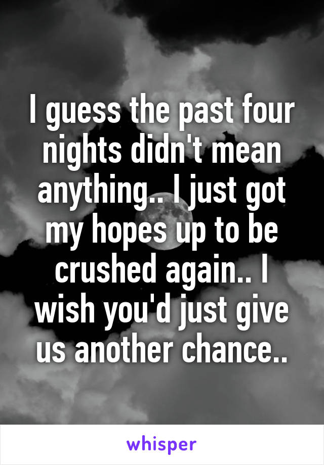 I guess the past four nights didn't mean anything.. I just got my hopes up to be crushed again.. I wish you'd just give us another chance..