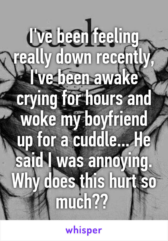 I've been feeling really down recently, I've been awake crying for hours and woke my boyfriend up for a cuddle... He said I was annoying. Why does this hurt so much?? 