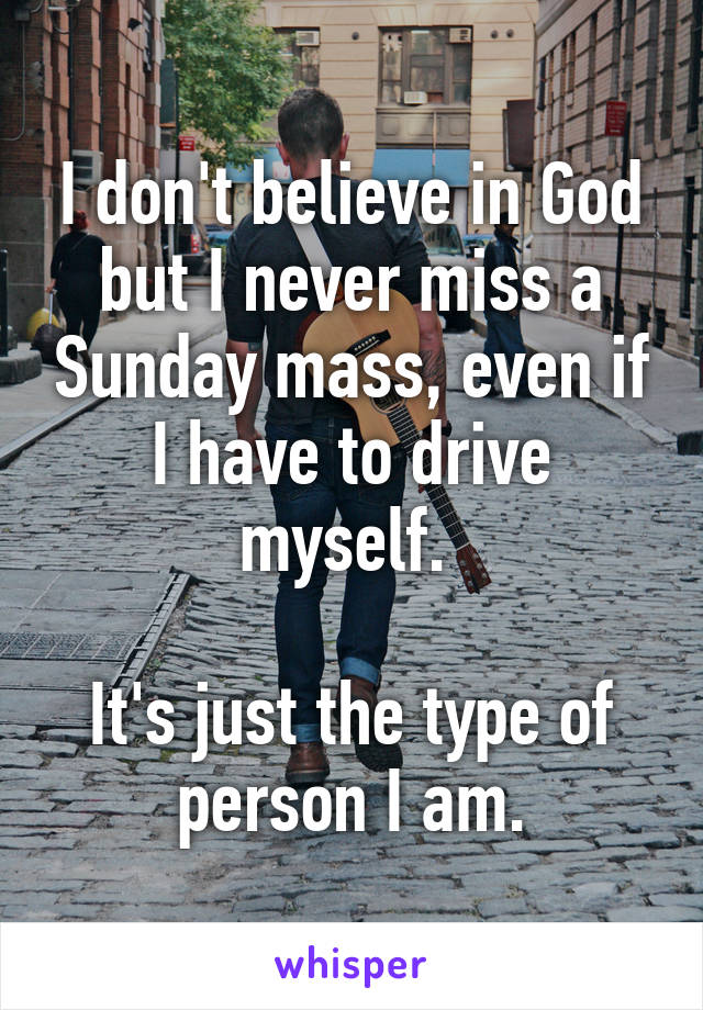 I don't believe in God but I never miss a Sunday mass, even if I have to drive myself. 

It's just the type of person I am.