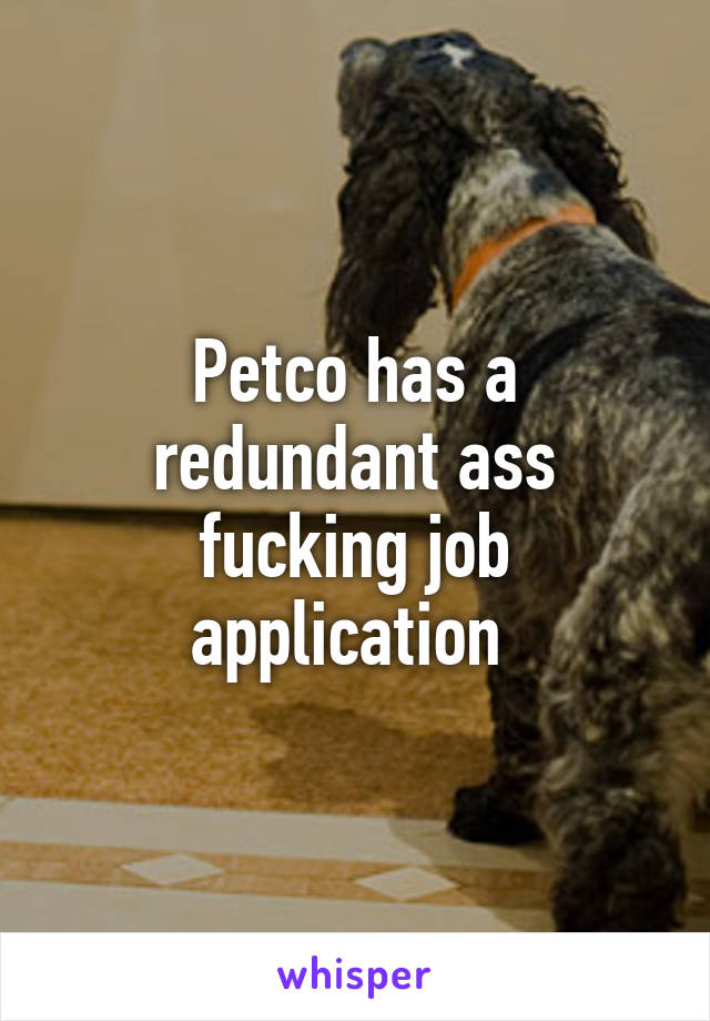 Petco has a redundant ass fucking job application 