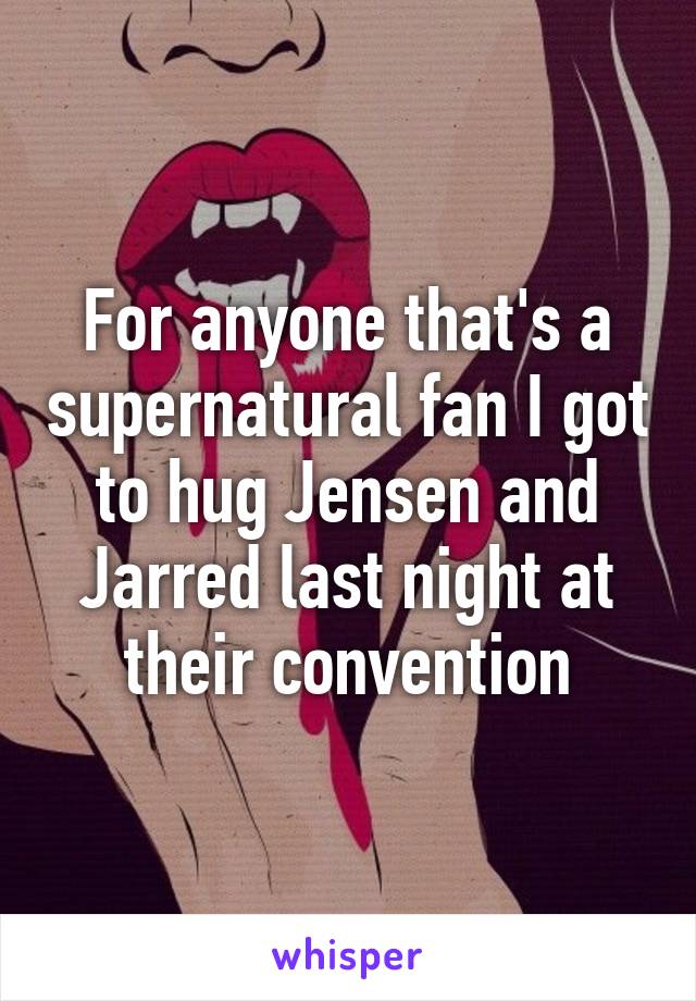 For anyone that's a supernatural fan I got to hug Jensen and Jarred last night at their convention
