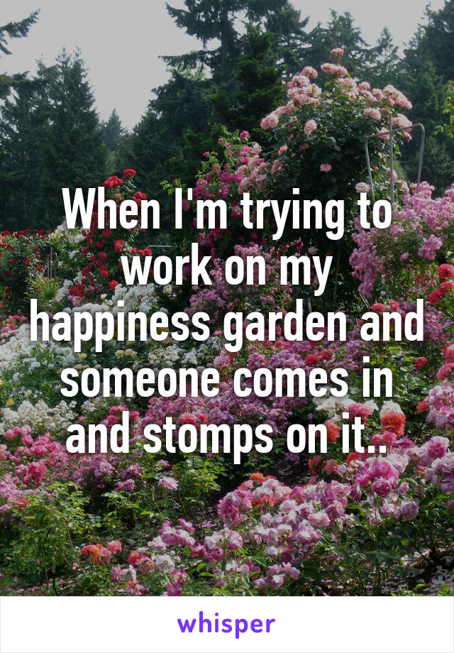 When I'm trying to work on my happiness garden and someone comes in and stomps on it..