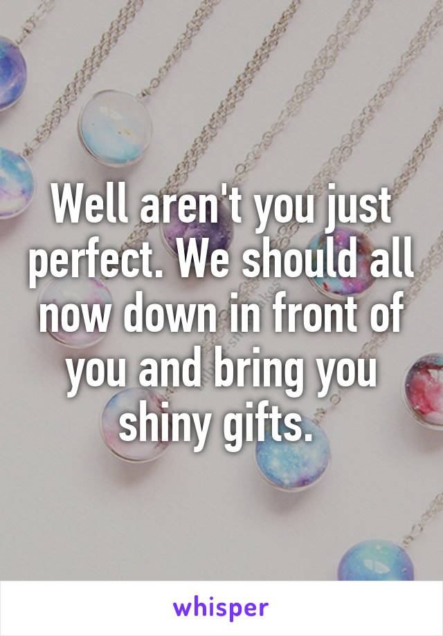 Well aren't you just perfect. We should all now down in front of you and bring you shiny gifts. 