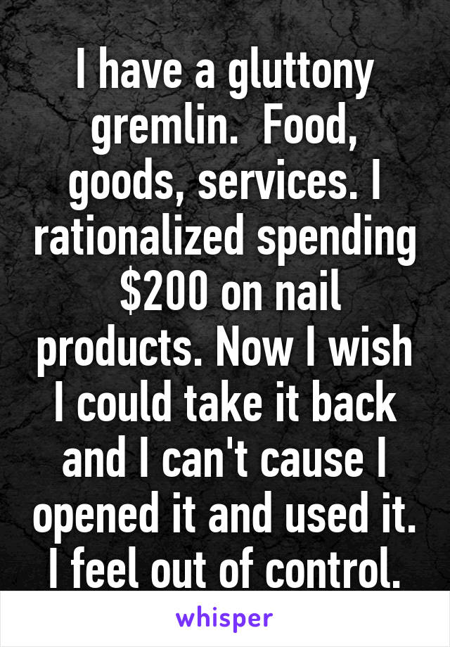 I have a gluttony gremlin.  Food, goods, services. I rationalized spending  $200 on nail products. Now I wish I could take it back and I can't cause I opened it and used it.  I feel out of control. 