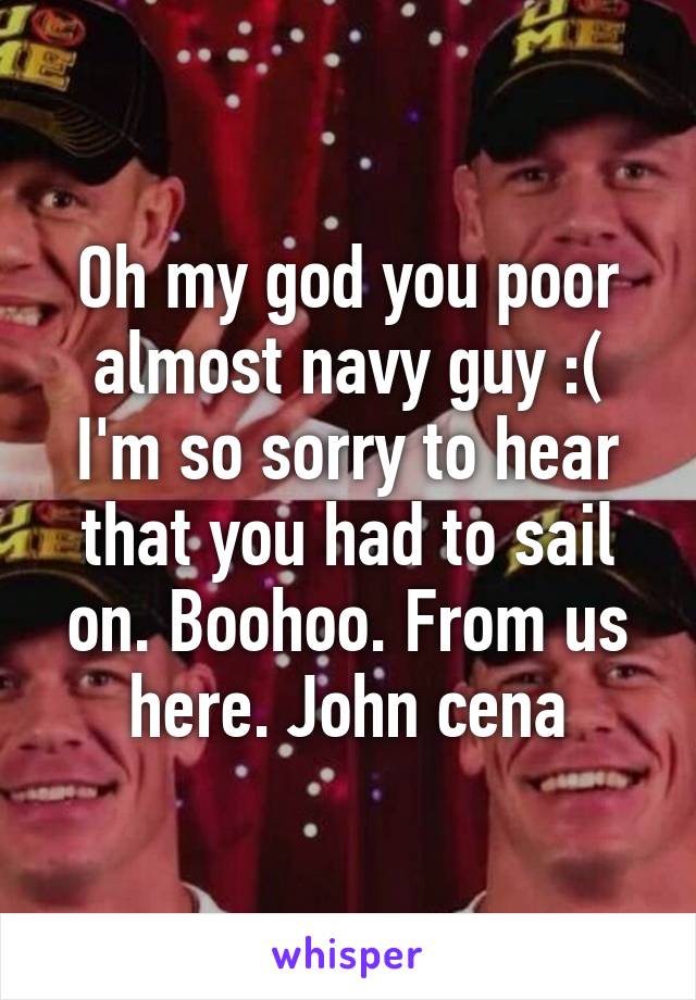 Oh my god you poor almost navy guy :( I'm so sorry to hear that you had to sail on. Boohoo. From us here. John cena