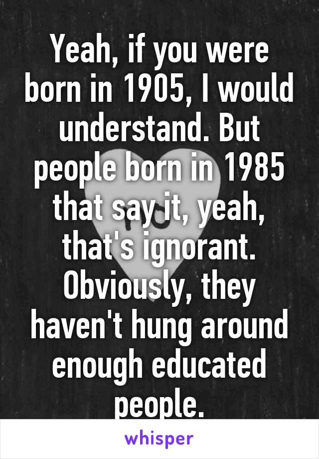 Yeah, if you were born in 1905, I would understand. But people born in 1985 that say it, yeah, that's ignorant. Obviously, they haven't hung around enough educated people.